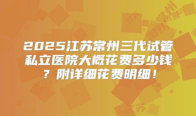 2025江苏常州三代试管私立医院大概花费多少钱？附详细花费明细！