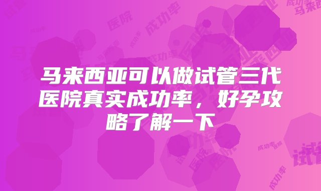 马来西亚可以做试管三代医院真实成功率，好孕攻略了解一下