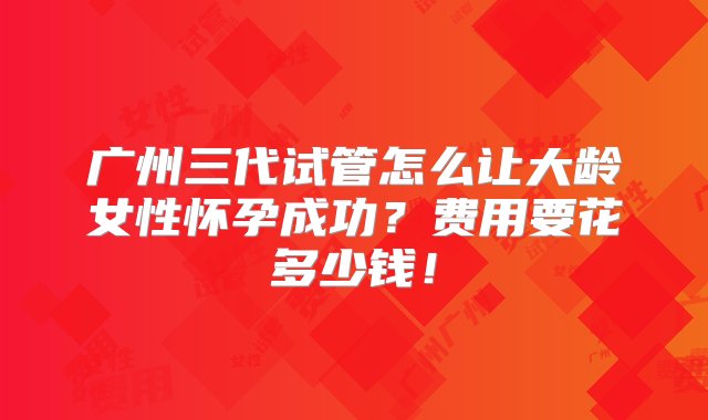 广州三代试管怎么让大龄女性怀孕成功？费用要花多少钱！