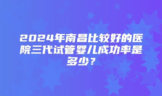 2024年南昌比较好的医院三代试管婴儿成功率是多少？