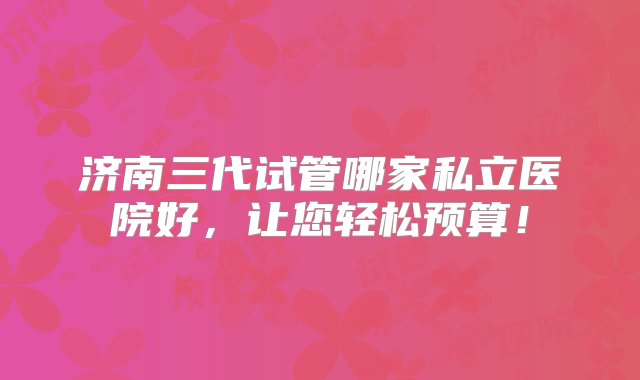 济南三代试管哪家私立医院好，让您轻松预算！