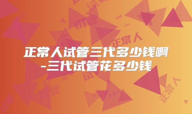 正常人试管三代多少钱啊-三代试管花多少钱