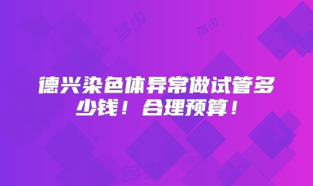 德兴染色体异常做试管多少钱！合理预算！