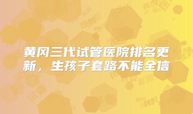 黄冈三代试管医院排名更新，生孩子套路不能全信