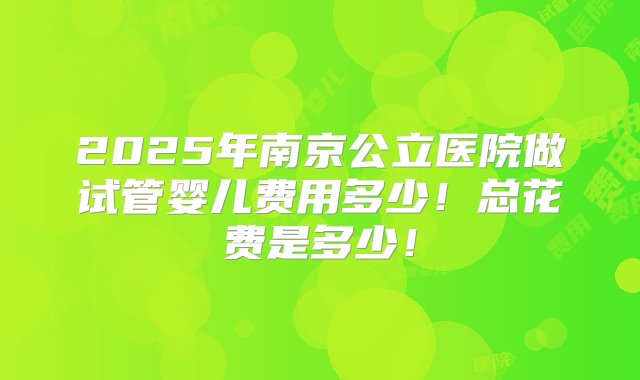 2025年南京公立医院做试管婴儿费用多少！总花费是多少！