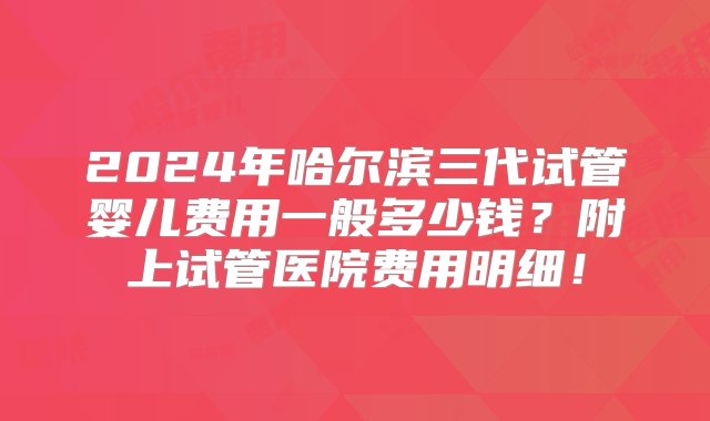 2024年哈尔滨三代试管婴儿费用一般多少钱？附上试管医院费用明细！