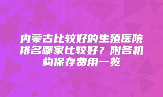 内蒙古比较好的生殖医院排名哪家比较好？附各机构保存费用一览