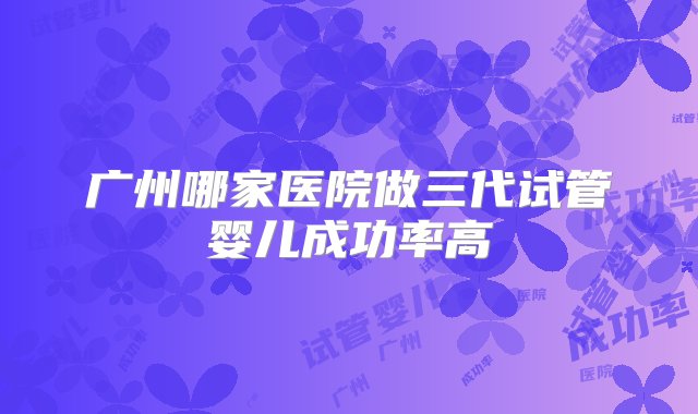 广州哪家医院做三代试管婴儿成功率高