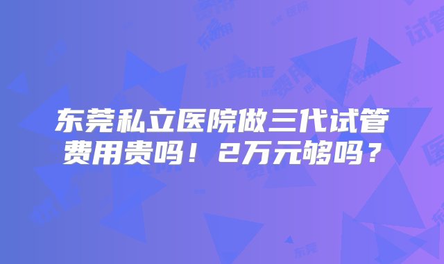 东莞私立医院做三代试管费用贵吗！2万元够吗？