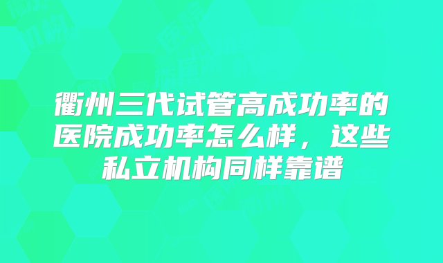 衢州三代试管高成功率的医院成功率怎么样，这些私立机构同样靠谱