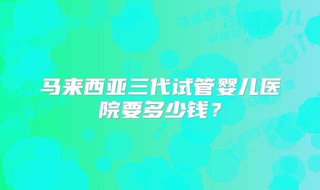 马来西亚三代试管婴儿医院要多少钱？