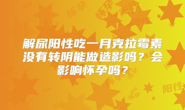 解尿阳性吃一月克拉霉素没有转阴能做造影吗？会影响怀孕吗？