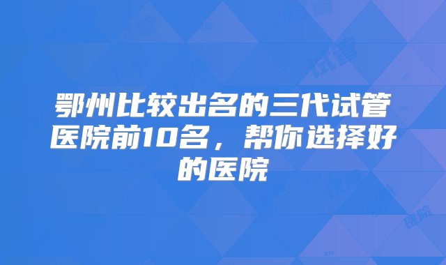 鄂州比较出名的三代试管医院前10名，帮你选择好的医院