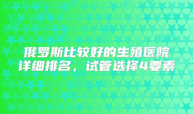 俄罗斯比较好的生殖医院详细排名，试管选择4要素