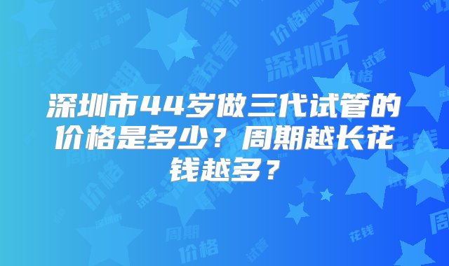 深圳市44岁做三代试管的价格是多少？周期越长花钱越多？