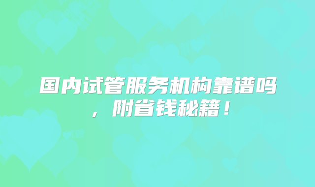 国内试管服务机构靠谱吗，附省钱秘籍！