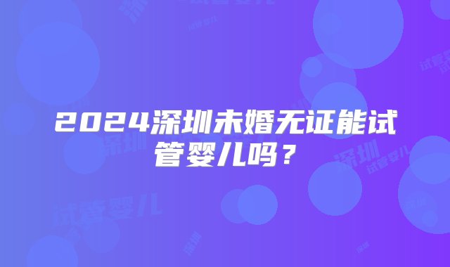 2024深圳未婚无证能试管婴儿吗？