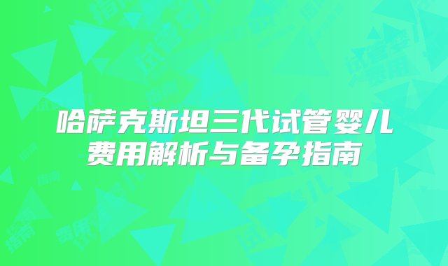 哈萨克斯坦三代试管婴儿费用解析与备孕指南