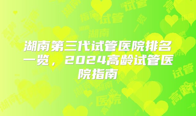 湖南第三代试管医院排名一览，2024高龄试管医院指南