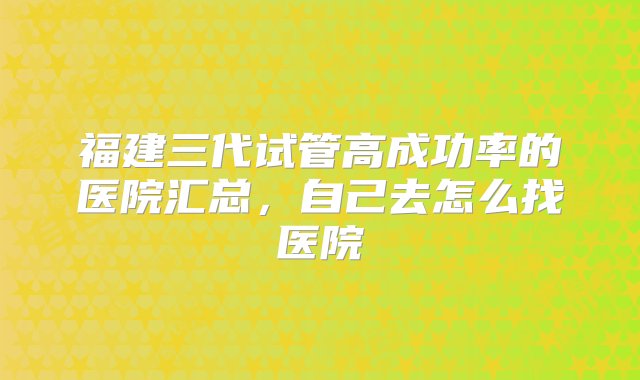 福建三代试管高成功率的医院汇总，自己去怎么找医院