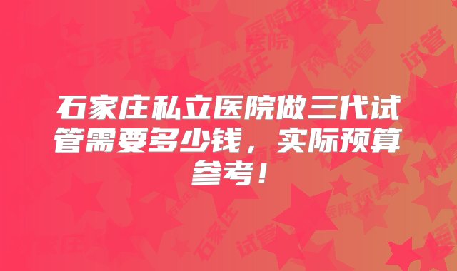 石家庄私立医院做三代试管需要多少钱，实际预算参考！