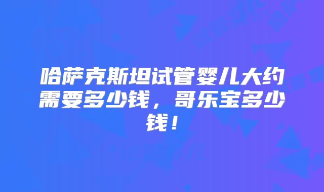 哈萨克斯坦试管婴儿大约需要多少钱，哥乐宝多少钱！