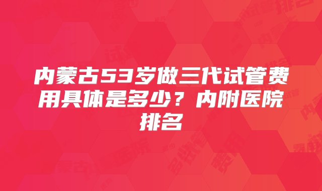 内蒙古53岁做三代试管费用具体是多少？内附医院排名