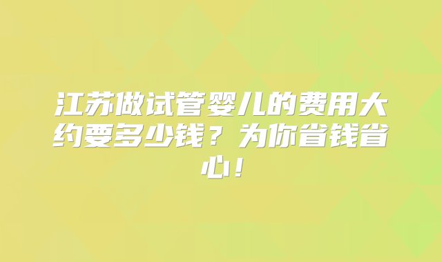 江苏做试管婴儿的费用大约要多少钱？为你省钱省心！