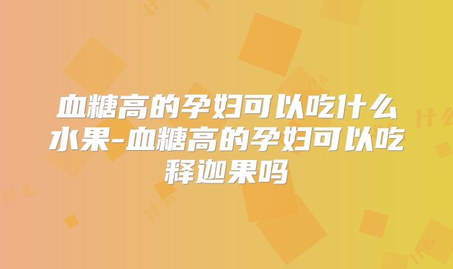 血糖高的孕妇可以吃什么水果-血糖高的孕妇可以吃释迦果吗