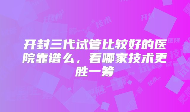 开封三代试管比较好的医院靠谱么，看哪家技术更胜一筹