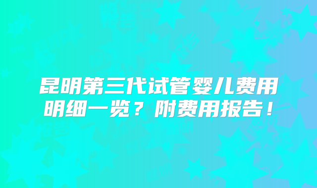 昆明第三代试管婴儿费用明细一览？附费用报告！