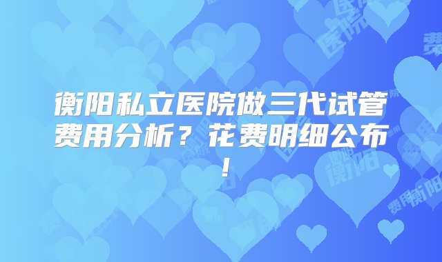 衡阳私立医院做三代试管费用分析？花费明细公布！