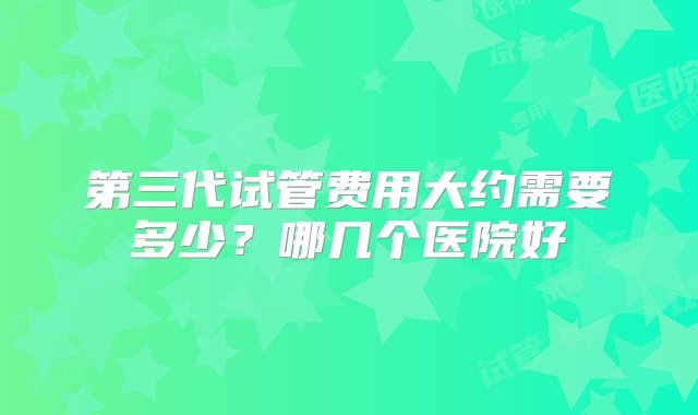 第三代试管费用大约需要多少？哪几个医院好