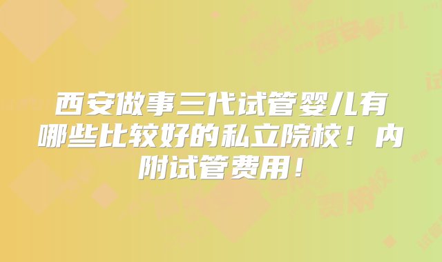 西安做事三代试管婴儿有哪些比较好的私立院校！内附试管费用！