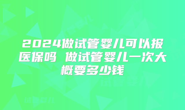 2024做试管婴儿可以报医保吗 做试管婴儿一次大概要多少钱