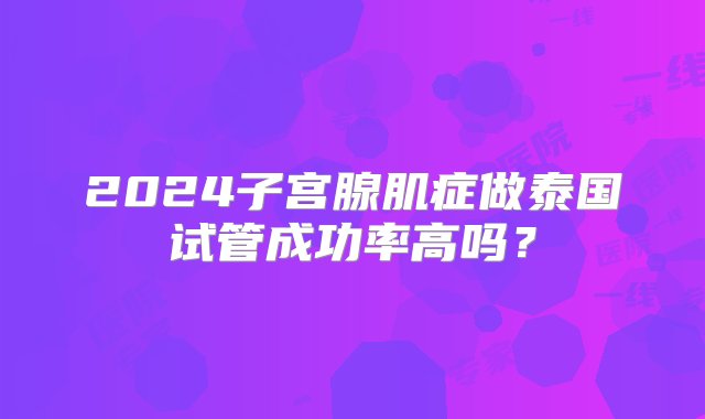 2024子宫腺肌症做泰国试管成功率高吗？