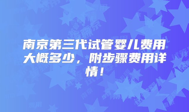 南京第三代试管婴儿费用大概多少，附步骤费用详情！