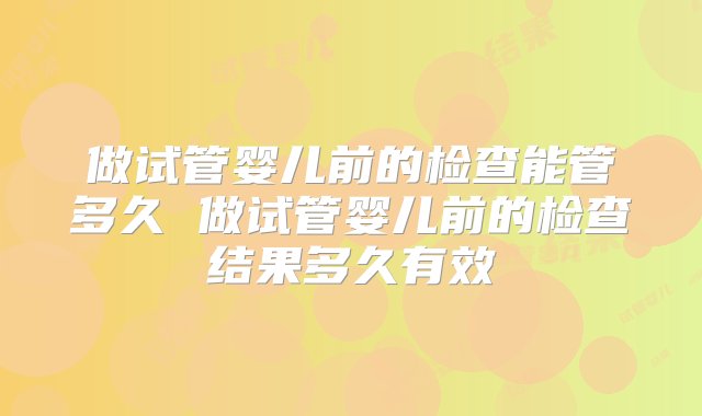 做试管婴儿前的检查能管多久 做试管婴儿前的检查结果多久有效