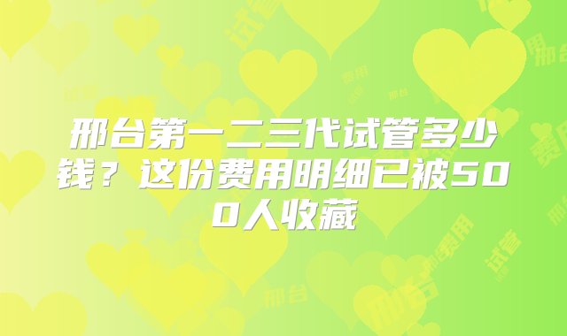 邢台第一二三代试管多少钱？这份费用明细已被500人收藏