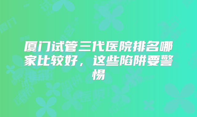 厦门试管三代医院排名哪家比较好，这些陷阱要警惕