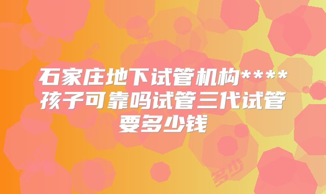 石家庄地下试管机构****孩子可靠吗试管三代试管要多少钱