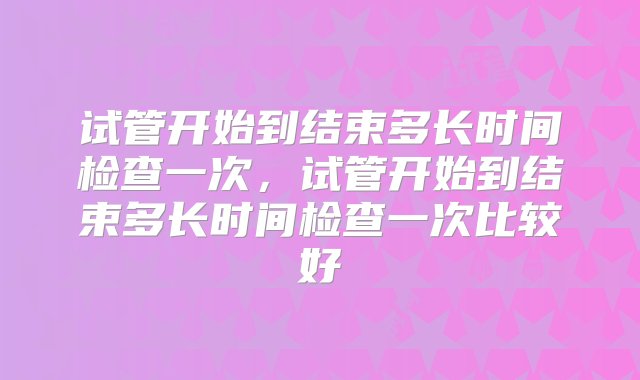 试管开始到结束多长时间检查一次，试管开始到结束多长时间检查一次比较好