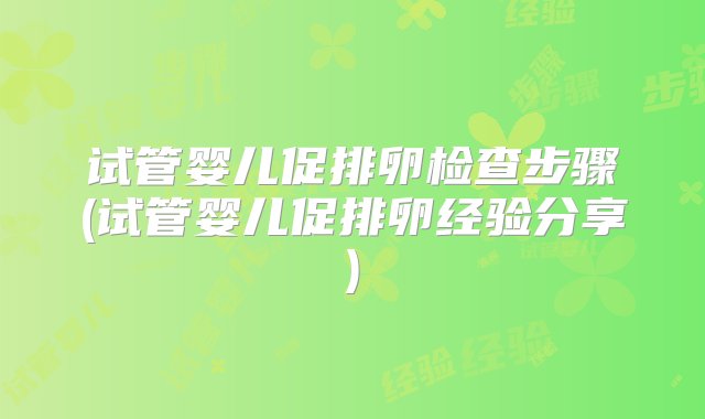 试管婴儿促排卵检查步骤(试管婴儿促排卵经验分享)