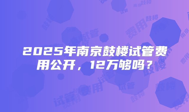 2025年南京鼓楼试管费用公开，12万够吗？