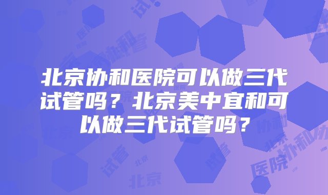 北京协和医院可以做三代试管吗？北京美中宜和可以做三代试管吗？