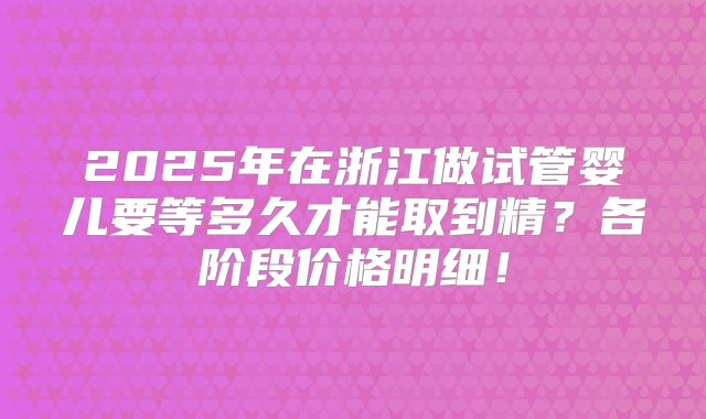 2025年在浙江做试管婴儿要等多久才能取到精？各阶段价格明细！