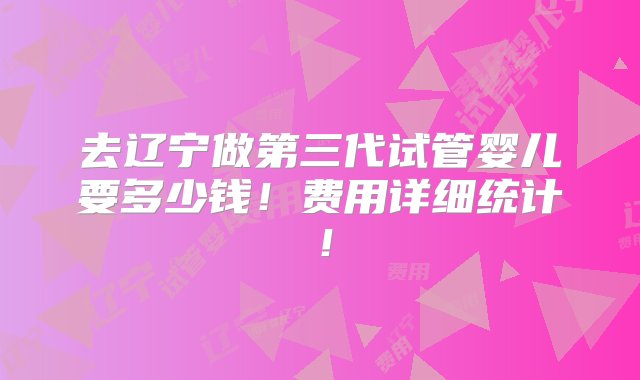 去辽宁做第三代试管婴儿要多少钱！费用详细统计！