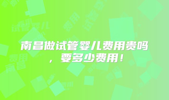 南昌做试管婴儿费用贵吗，要多少费用！