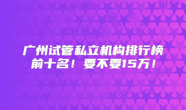 广州试管私立机构排行榜前十名！要不要15万！