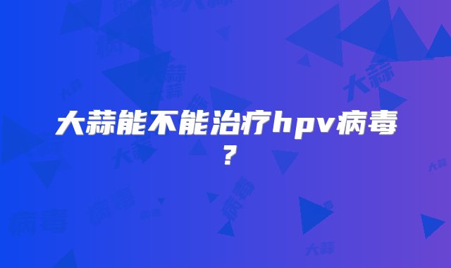 大蒜能不能治疗hpv病毒？